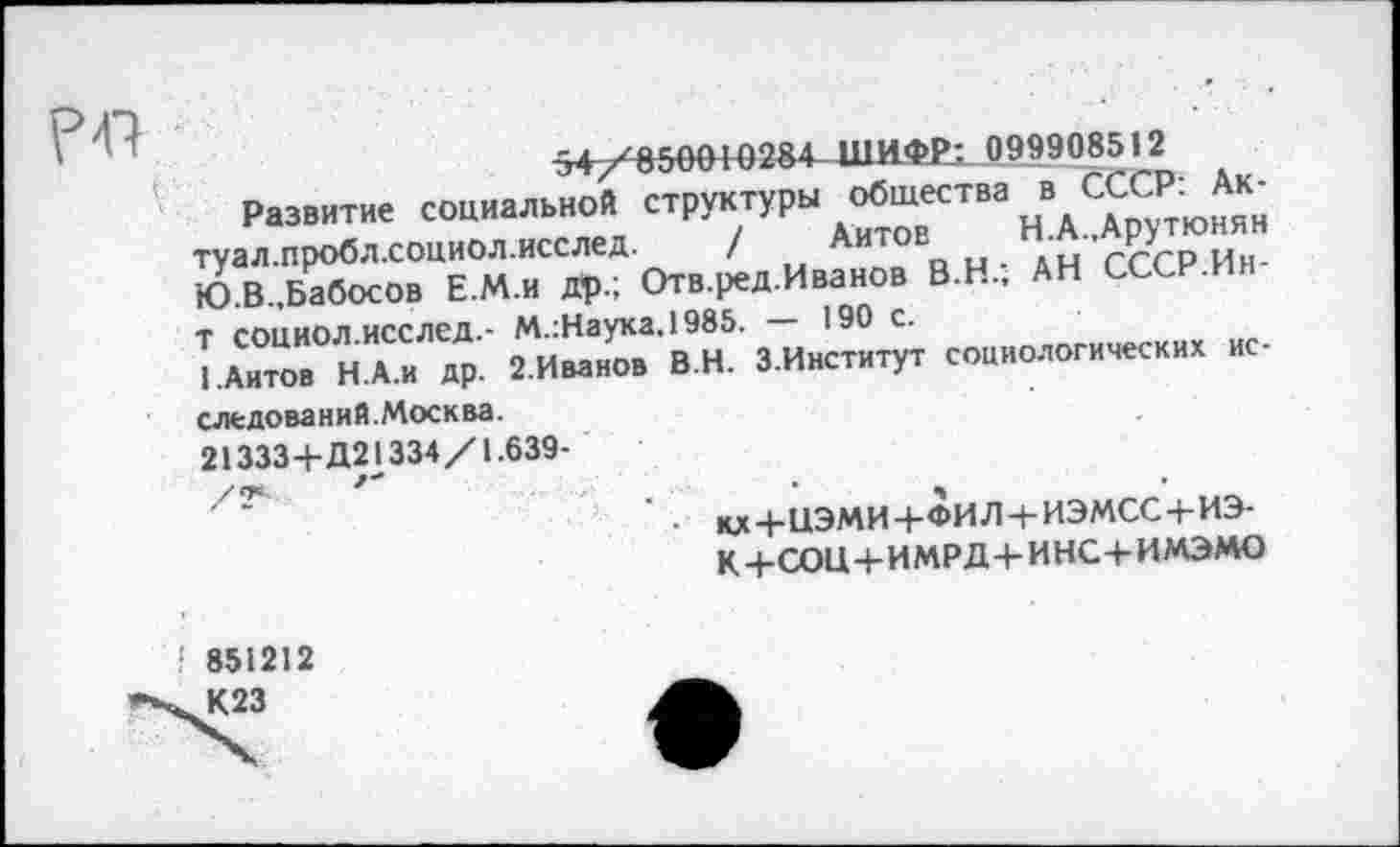 ﻿Р47
- 099908512
Развитие социальной структуры общества в СССР: Ак-туал.пробл.социол.исслед. / Айтов	Н.А.,Арутюнян
Ю.В.,Бабосов Е.М.и др.; Отв.ред.Иванов В.Н.; АН СССР.Ин-т социол.исслед.- М.:Науха,1985. — 190 с.
I .Айтов Н.А.и др. 2.Иванов В.Н. З.Институт социологических исследований. Москва.
21333+Д21334/1.639-
■ ад+НЭМИ+ФИЛ + ИЭМСС + ИЭ-
К+СОЦ+ИМРД+ИНС+ИМЭМО
851212